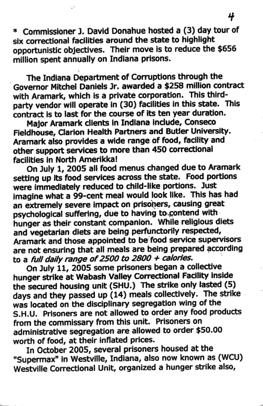 3 * Commissioner J. David Donahue hosted a (3) day tour of six correctional facilities around the state to highlight opportunistic objectives. Their move is to reduce the $656 million spent annually on Indiana prisons. The Indiana Department of Corruptions through the Governor Mitchel Daniels Jr. awarded a $258 million contract with Aramark, which is a private corporation. This third- party vendor will operate In (30) facilities in this state. This contract is to last for the course of its ten year duration. Major Aramark clients in Indiana include, Conseco Fieldhouse, Clarion Health Partners and Butler University. Aramark also provides a wide range of food, facility and other support services to more than 450 correctional facilities in North Amerikka! On July 1, 2005 all food menus changed due to Aramark setting up Its food services across the state. Food portions were immediately reduced to child-like portions. Just imagine what a 99-cent meal would look like. This has had an extremely severe impact on prisoners, causing great psychological suffering, due to having to.contend with hunger as their constant companion. While religious diets and vegetarian diets are being perfunctorily respected, Aramark and those appointed to be food service supervisors are not ensuring that all meals are being prepared according to a full daily range of 2500 to 2800 + calories. On July 11, 2005 some prisoners began a collective hunger strike at Wabash Valley Correctional Facility inside the secured housing unit (SHU.) The strike only lasted (5) days and they passed up (14) meals collectively. The strike was located on the disciplinary segregation wing of the S.H.U. Prisoners are not allowed to order any food products from the commissary from this unit. Prisoners on administrative segregation are allowed to order $50.00 worth of food, at their inflated prices. 1In October 2005, several prisoners housed at the "Supermax" in Westville, Indiana, also now known as (wcu) Westville Correctional Unit, organized a hunger strike also,